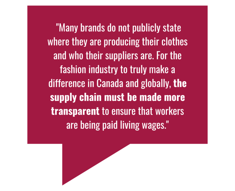 "Many brands do not publicly state where they are producing their clothes and who their suppliers are. For the fashion industry to truly make a difference in Canada and globally, the supply chain must be made more transparent to ensure that workers are being paid living wages."