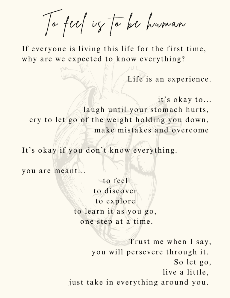To feel is to be human: If everyone is living this life for the first time, why are we expected to know everything? Life is an experience. It’s okay to... laugh until your stomach hurts, cry to let go of the weight holding you down, make mistakes and overcome It’s okay if you don’t know everything. you are meant... to feel, to discover, to explore, to learn it as you go; one step at a time. Trust me when I say, you will persevere through it. So let go, live a little, just take in everything around you.