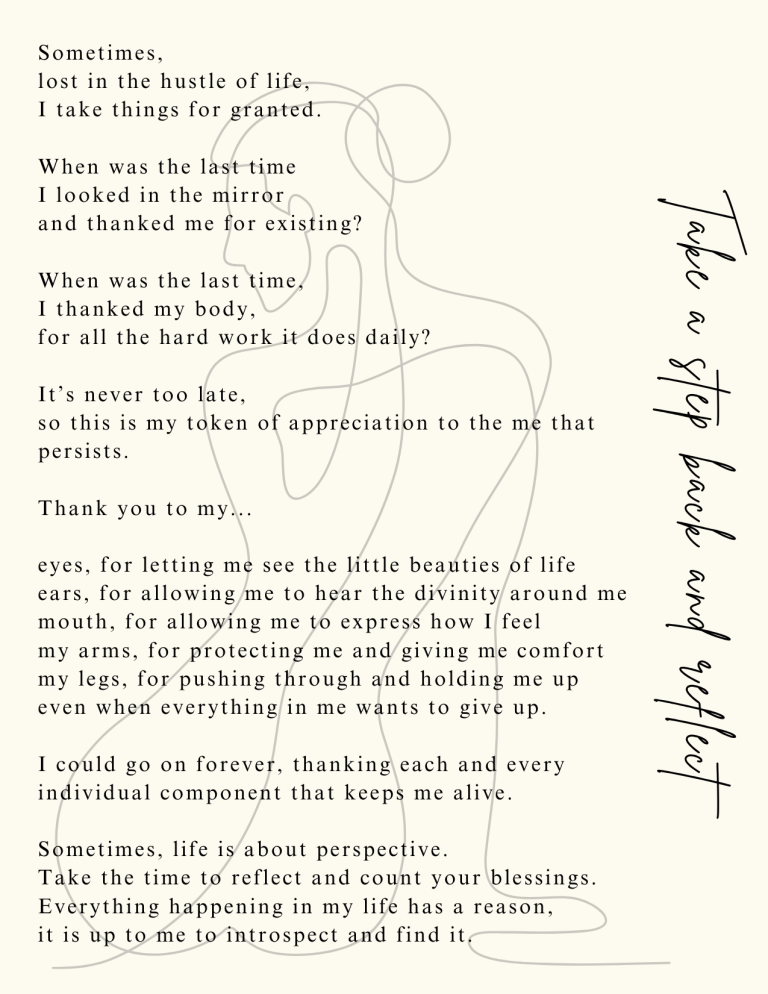 Take a step back and reflect: Sometimes, lost in the hustle of life, I take things for granted. When was the last time I looked in the mirror and thanked me for existing? When was the last time, I thanked my body, for all the hard work it does daily? It’s never too late; so this is my token of appreciation to the me that persists. Thank you to my... Eyes, for letting me see the little beauties of life. Ears, for allowing me to hear the divinity around me. Mouth, for allowing me to express how I feel. My arms, for protecting me and giving me comfort. My legs, for pushing through and holding me up, even when everything in me wants to give up. I could go on forever, thanking each and every individual component that keeps me alive. Sometimes, life is about perspective. Take the time to reflect and count your blessings. Everything happening in my life has a reason; it is up to me to introspect and find it.