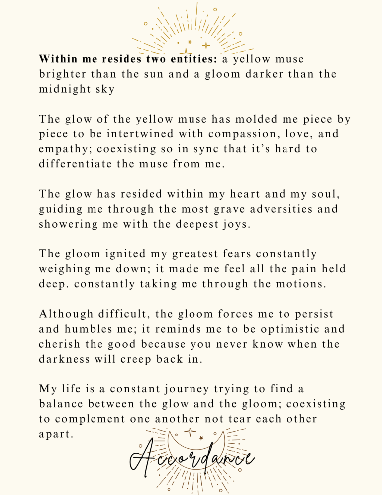 Accordance: Within me reside two entities: a yellow muse brighter than the sun, and a gloom darker than the midnight sky. The glow of the yellow muse has molded me, piece by piece, to be intertwined with compassion, love, and empathy; coexisting so in sync that it’s hard to differentiate the muse from me. The glow has resided within my heart and my soul, guiding me through the most grave adversities and showering me with the deepest joys. The gloom ignited my greatest fears, constantly weighing me down; it made me feel all the pain held deep, constantly taking me through the motions. Although difficult, the gloom forces me to persist and humbles me; it reminds me to be optimistic and cherish the good, because you never know when the darkness will creep back in. My life is a constant journey; trying to find a balance between the glow and the gloom, coexisting to complement one another, not tear each other apart.