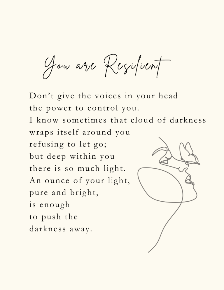 You are Resilient: Don’t give the voices in your head the power to control you. I know sometimes that cloud of darkness wraps itself around you, refusing to let go; but deep within you there is so much light. An ounce of your light, pure and bright, is enough to push the darkness away.