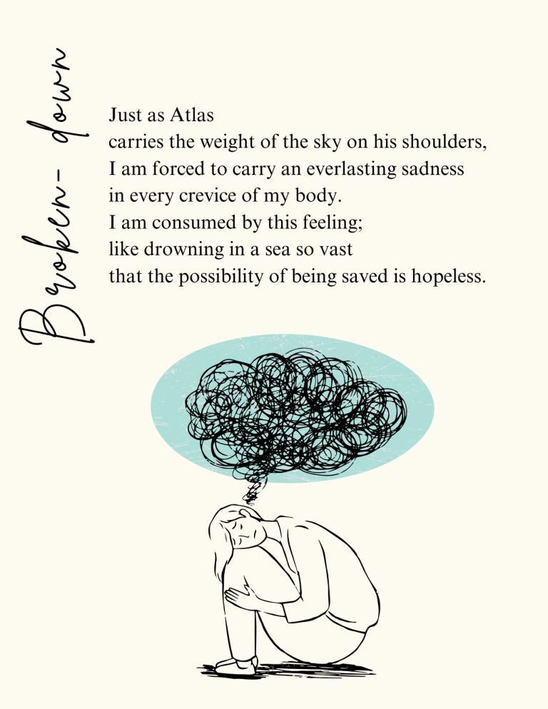 Broken Down: Just as Atlas carries the weight of the sky on his shoulders, I am forced to carry an everlasting sadness in every crevice of my body. I am consumed by this feeling; like drowning in a sea so vast that the possibility of being saved is hopeless.